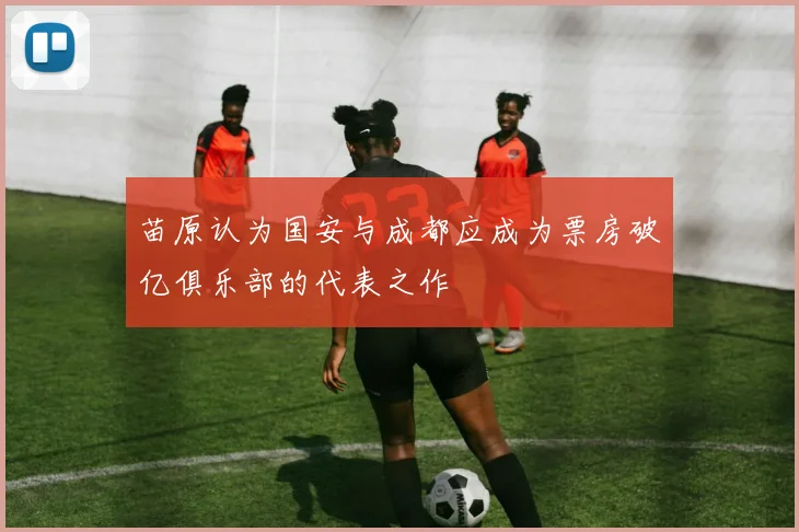 苗原认为国安与成都应成为票房破亿俱乐部的代表之作