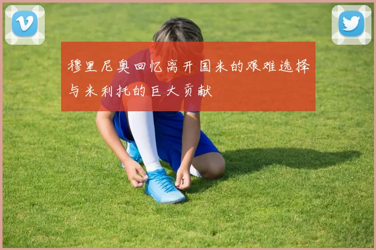 穆里尼奥回忆离开国米的艰难选择与米利托的巨大贡献