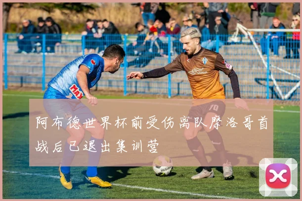 阿布德世界杯前受伤离队摩洛哥首战后已退出集训营