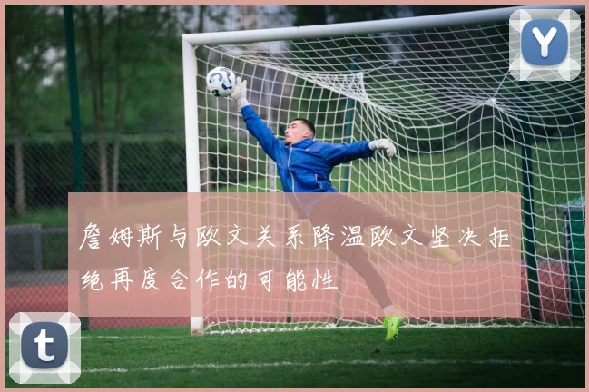 詹姆斯与欧文关系降温欧文坚决拒绝再度合作的可能性