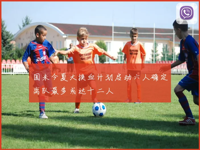 国米今夏大换血计划启动六人确定离队最多或达十二人