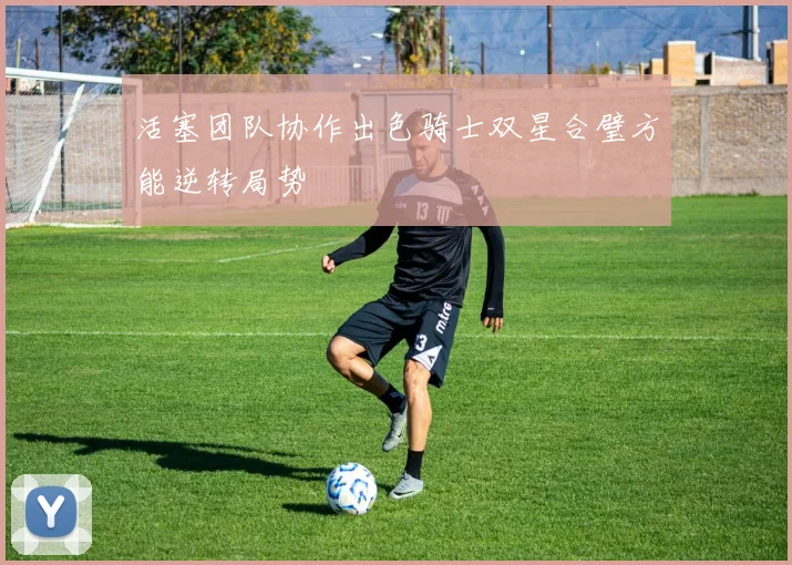 活塞团队协作出色骑士双星合璧方能逆转局势