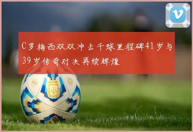 C罗梅西双双冲击千球里程碑41岁与39岁传奇对决再续辉煌