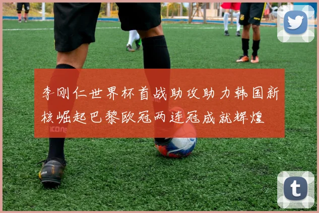 李刚仁世界杯首战助攻助力韩国新核崛起巴黎欧冠两连冠成就辉煌
