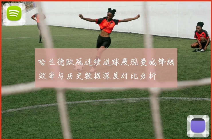 哈兰德欧冠连续进球展现曼城锋线效率与历史数据深度对比分析