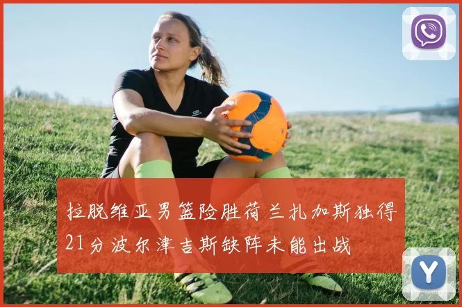 拉脱维亚男篮险胜荷兰扎加斯独得21分波尔津吉斯缺阵未能出战