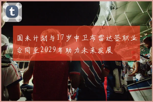国米计划与17岁中卫布雷达签职业合同至2029年助力未来发展