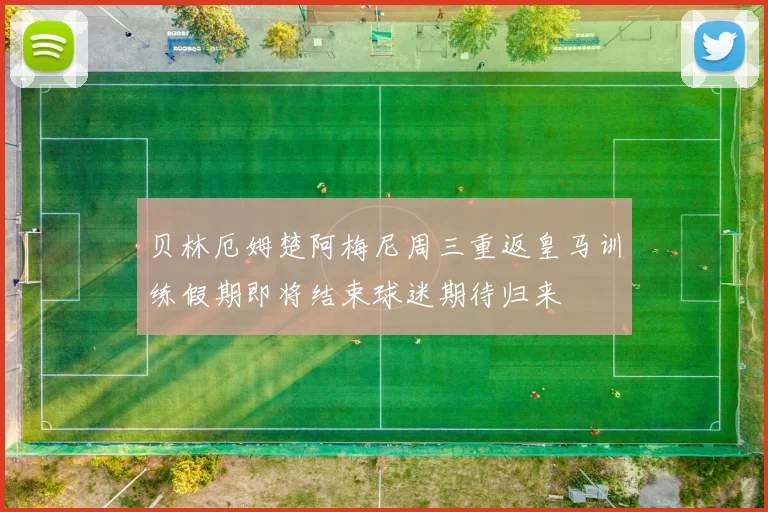 贝林厄姆楚阿梅尼周三重返皇马训练假期即将结束球迷期待归来