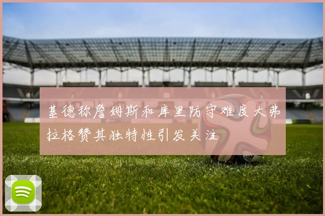 基德称詹姆斯和库里防守难度大弗拉格赞其独特性引发关注