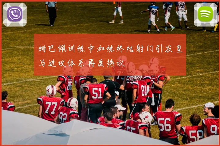 姆巴佩训练中加练终结射门引发皇马进攻体系再度热议