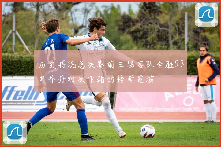 历史再现总决赛前三场客队全胜93年乔丹对决飞猪的传奇重演