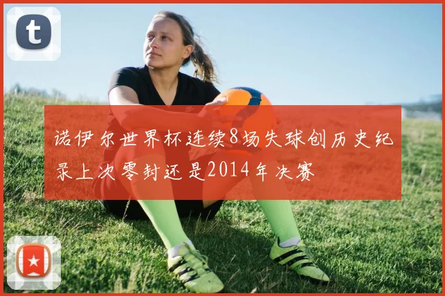 诺伊尔世界杯连续8场失球创历史纪录上次零封还是2014年决赛