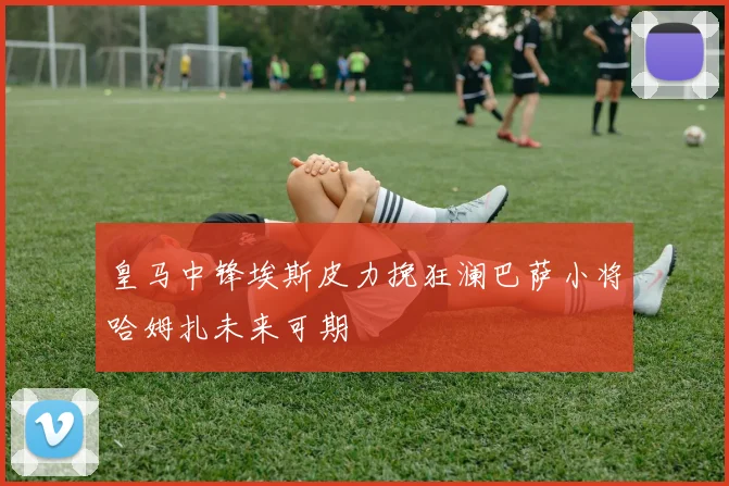 皇马中锋埃斯皮力挽狂澜巴萨小将哈姆扎未来可期