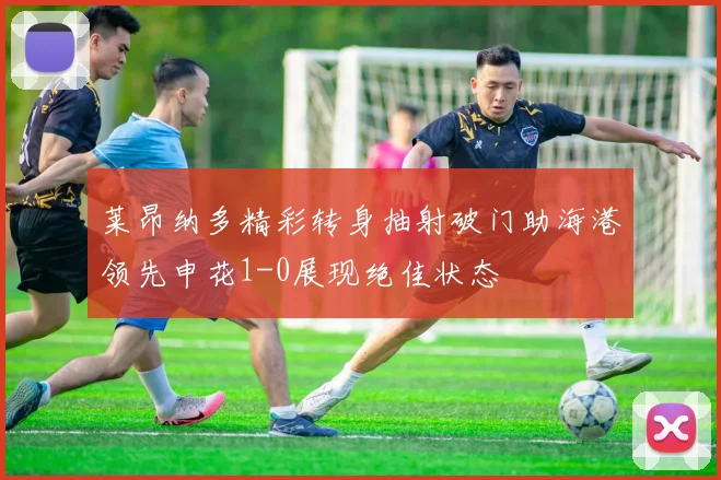 莱昂纳多精彩转身抽射破门助海港领先申花1-0展现绝佳状态
