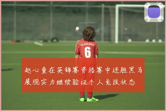 赵心童在英锦赛资格赛中连胜黑马展现实力继续验证个人竞技状态