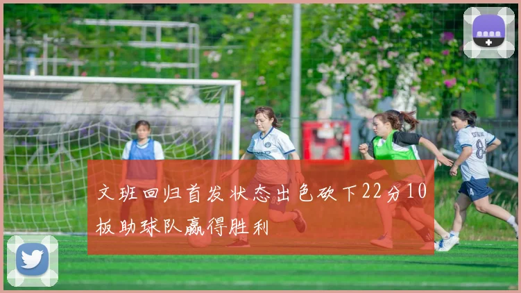 文班回归首发状态出色砍下22分10板助球队赢得胜利