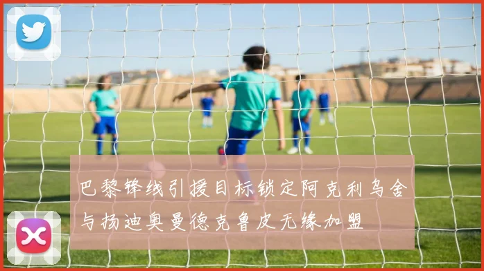 巴黎锋线引援目标锁定阿克利乌舍与扬迪奥曼德克鲁皮无缘加盟