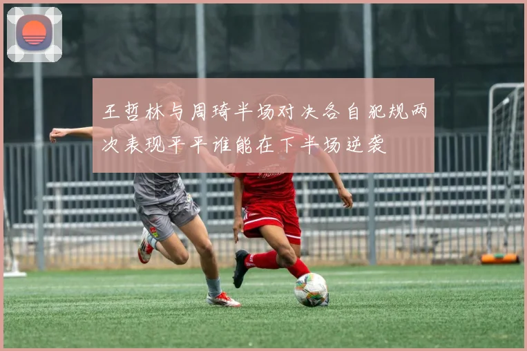 王哲林与周琦半场对决各自犯规两次表现平平谁能在下半场逆袭