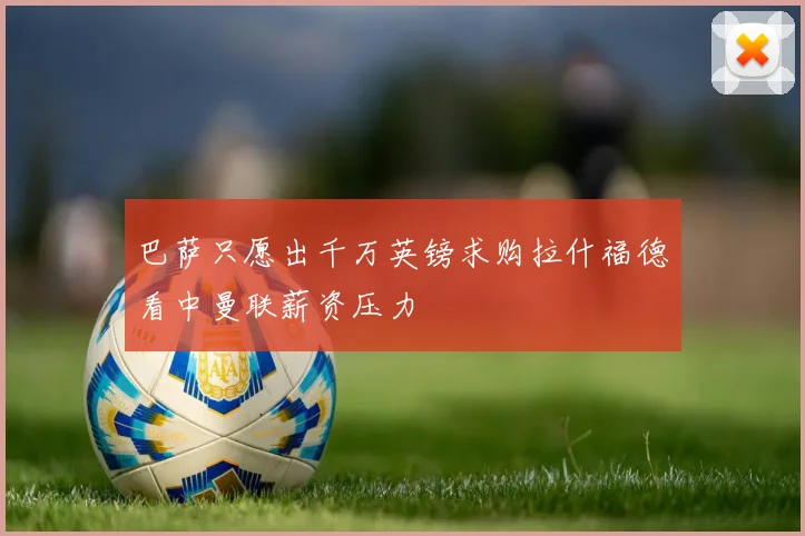 巴萨只愿出千万英镑求购拉什福德看中曼联薪资压力