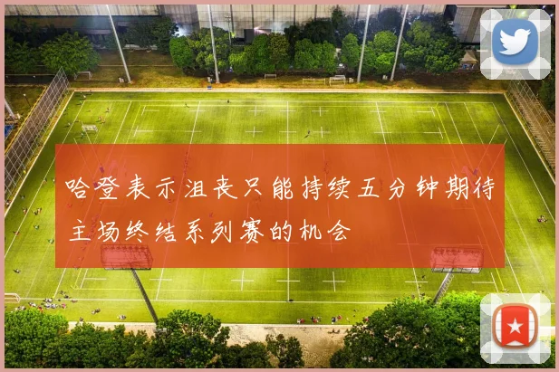 哈登表示沮丧只能持续五分钟期待主场终结系列赛的机会