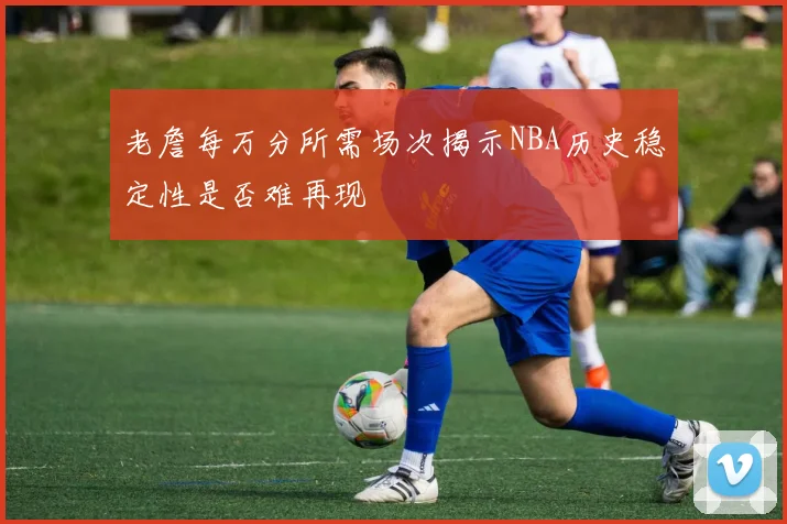 老詹每万分所需场次揭示NBA历史稳定性是否难再现