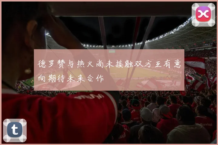 德罗赞与热火尚未接触双方互有意向期待未来合作