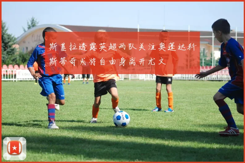 斯基拉透露英超两队关注奥蓬达科斯蒂奇或将自由身离开尤文